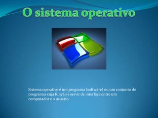 Sistema operativo é um programa (software) ou um conjunto de
programas cuja função é servir de interface entre um
computador e o usuário.
 