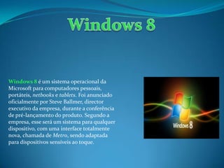Windows 8 é um sistema operacional da
Microsoft para computadores pessoais,
portáteis, netbooks e tablets. Foi anunciado
oficialmente por Steve Ballmer, director
executivo da empresa, durante a conferência
de pré-lançamento do produto. Segundo a
empresa, esse será um sistema para qualquer
dispositivo, com uma interface totalmente
nova, chamada de Metro, sendo adaptada
para dispositivos sensíveis ao toque.
 