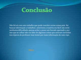 Não foi só com este trabalho que pude concluir certas coisas pois fui
buscar informação a trabalhos anteriores a matéria era fácil não senti
nenhuma dificuldade apenas achei o prazo um bocado apertado e por
isso que se calhar não vos falei de algumas coisas que estavam incluídas
nos tópicos do professor mas tentei por mais informação de outo tipo
Movie
 