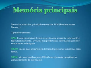 Memorias primarias, principais ou centrais RAM (Rondom access
Memory)
Tipos de memorias:
RAM-É uma memoria de leitura e escrita onde acessará a informação é
feito aleatoriamente . E volátil, pois perde toda a informação quando o
computador e desligado
DRAM- são as mais acessíveis em termos de preço mas também as mais
lentas.
SRAM- são mais rápidas que as DRAM mas têm tanta capacidade de
armazenamento de informação.
 