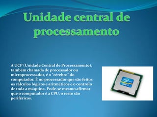 A UCP (Unidade Central de Processamento),
também chamada de processador ou
microprocessador, é o "cérebro" do
computador. É no processador que são feitos
os cálculos lógicos e aritméticos e o controlo
de toda a máquina. Pode-se mesmo afirmar
que o computador é a CPU, o resto são
periféricos.
 