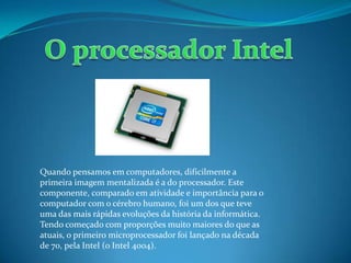 Quando pensamos em computadores, dificilmente a
primeira imagem mentalizada é a do processador. Este
componente, comparado em atividade e importância para o
computador com o cérebro humano, foi um dos que teve
uma das mais rápidas evoluções da história da informática.
Tendo começado com proporções muito maiores do que as
atuais, o primeiro microprocessador foi lançado na década
de 70, pela Intel (o Intel 4004).
 