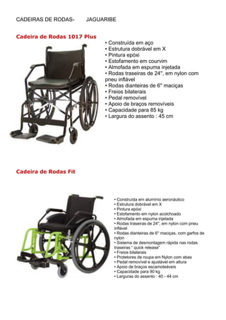 CADEIRAS DE RODAS-     JAGUARIBE


Cadeira de Rodas 1017 Plus
                             • Construída em aço
                             • Estrutura dobrável em X
                             • Pintura epóxi
                             • Estofamento em courvim
                             • Almofada em espuma injetada
                             • Rodas traseiras de 24'', em nylon com
                             pneu inflável
                             • Rodas dianteiras de 6'' maciças
                             • Freios bilaterais
                             • Pedal removível
                             • Apoio de braços removíveis
                             • Capacidade para 85 kg
                             • Largura do assento : 45 cm




Cadeira de Rodas Fit




                                • Construída em alumínio aeronáutico
                                • Estrutura dobrável em X
                                • Pintura epóxi
                                • Estofamento em nylon acolchoado
                                • Almofada em espuma injetada
                                • Rodas traseiras de 24'', em nylon com pneu
                                inflável
                                • Rodas dianteiras de 6'' maciças, com garfos de
                                nylon
                                • Sistema de desmontagem rápida nas rodas
                                traseiras “ quick release”
                                • Freios bilaterais
                                • Protetores de roupa em Nylon com abas
                                • Pedal removível e ajustável em altura
                                • Apoio de braços escamoteáveis
                                • Capacidade para 90 kg
                                • Larguras do assento : 40 - 44 cm
 