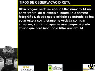 TIPOS DE OBSERVAÇÃO DIRETA
Observação: pode-se usar o filtro número 14 na
parte frontal do telescópio, binóculo e câmera
fotográfica, desde que o orifício de entrada da luz
solar esteja completamente vedada com um
anteparo, sobrando apenas uma pequena parte
aberta que será inserido o filtro número 14.
 
