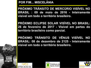 PRÓXIMO TRÂNSITO DE MERCÚRIO VISÍVEL NO
BRASIL : 09 de maio de 2016 - Inteiramente
visível em todo o território brasileiro.
PRÓXIMO ECLIPSE SOLAR VISÍVEL NO BRASIL:
26 de fevereiro de 2017 - Visível em partes do
território brasileiro como parcial.
PRÓXIMO TRÂNSITO DE VÊNUS VISÍVEL NO
BRASIL: 08 de dezembro de 2125 - Inteiramente
visível em todo o território brasileiro.
POR FIM... MISCELÂNIA
 