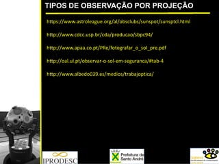 TIPOS DE OBSERVAÇÃO POR PROJEÇÃO
https://www.astroleague.org/al/obsclubs/sunspot/sunsptcl.html
http://www.cdcc.usp.br/cda/producao/sbpc94/
http://www.apaa.co.pt/PRe/fotografar_o_sol_pre.pdf
http://oal.ul.pt/observar‐o‐sol‐em‐seguranca/#tab‐4
http://www.albedo039.es/medios/trabajoptica/
 