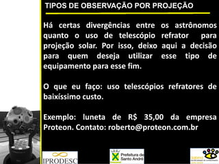 TIPOS DE OBSERVAÇÃO POR PROJEÇÃO
Há certas divergências entre os astrônomos
quanto o uso de telescópio refrator para
projeção solar. Por isso, deixo aqui a decisão
para quem deseja utilizar esse tipo de
equipamento para esse fim.
O que eu faço: uso telescópios refratores de
baixíssimo custo.
Exemplo: luneta de R$ 35,00 da empresa
Proteon. Contato: roberto@proteon.com.br
 