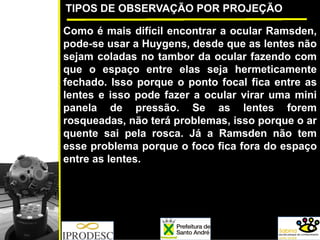 TIPOS DE OBSERVAÇÃO POR PROJEÇÃO
Como é mais difícil encontrar a ocular Ramsden,
pode-se usar a Huygens, desde que as lentes não
sejam coladas no tambor da ocular fazendo com
que o espaço entre elas seja hermeticamente
fechado. Isso porque o ponto focal fica entre as
lentes e isso pode fazer a ocular virar uma mini
panela de pressão. Se as lentes forem
rosqueadas, não terá problemas, isso porque o ar
quente sai pela rosca. Já a Ramsden não tem
esse problema porque o foco fica fora do espaço
entre as lentes.
 