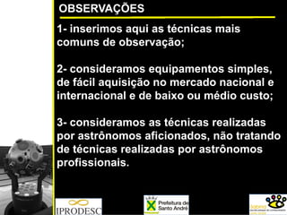 OBSERVAÇÕES
1- inserimos aqui as técnicas mais
comuns de observação;
2- consideramos equipamentos simples,
de fácil aquisição no mercado nacional e
internacional e de baixo ou médio custo;
3- consideramos as técnicas realizadas
por astrônomos aficionados, não tratando
de técnicas realizadas por astrônomos
profissionais.
 