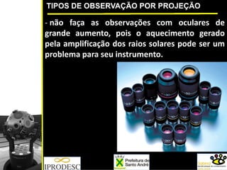 TIPOS DE OBSERVAÇÃO POR PROJEÇÃO
‐ não faça as observações com oculares de
grande aumento, pois o aquecimento gerado
pela amplificação dos raios solares pode ser um
problema para seu instrumento.
 