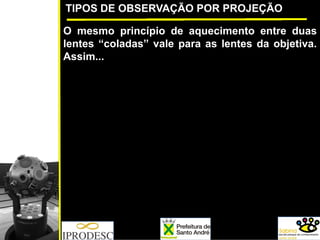 TIPOS DE OBSERVAÇÃO POR PROJEÇÃO
O mesmo princípio de aquecimento entre duas
lentes “coladas” vale para as lentes da objetiva.
Assim...
 