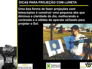 DICAS PARA PROJEÇÃO COM LUNETA
Uma boa forma de fazer projeções com
telescópios é construir uma pequena aba que
diminua a claridade do dia, melhorando o
contraste e a nitidez do aparato utilizado para
projetar o Sol.
 