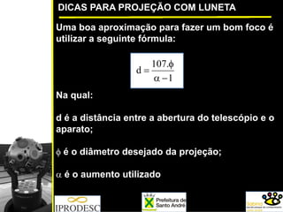 DICAS PARA PROJEÇÃO COM LUNETA
Uma boa aproximação para fazer um bom foco é
utilizar a seguinte fórmula:
Na qual:
d é a distância entre a abertura do telescópio e o
aparato;
φ é o diâmetro desejado da projeção;
α é o aumento utilizado
1
.107
d
−α
φ
=
 