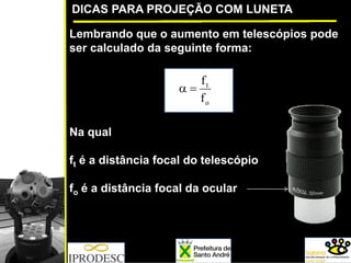 DICAS PARA PROJEÇÃO COM LUNETA
Lembrando que o aumento em telescópios pode
ser calculado da seguinte forma:
Na qual
ft é a distância focal do telescópio
fo é a distância focal da ocular
o
t
f
f
=α
 