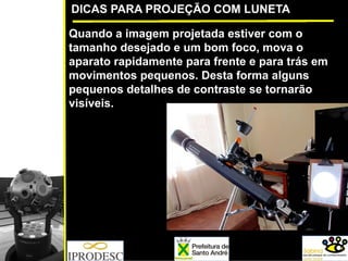 DICAS PARA PROJEÇÃO COM LUNETA
Quando a imagem projetada estiver com o
tamanho desejado e um bom foco, mova o
aparato rapidamente para frente e para trás em
movimentos pequenos. Desta forma alguns
pequenos detalhes de contraste se tornarão
visíveis.
 