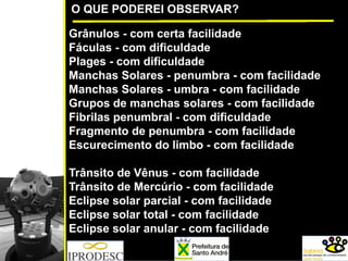 O QUE PODEREI OBSERVAR?
Grânulos - com certa facilidade
Fáculas - com dificuldade
Plages - com dificuldade
Manchas Solares - penumbra - com facilidade
Manchas Solares - umbra - com facilidade
Grupos de manchas solares - com facilidade
Fibrilas penumbral - com dificuldade
Fragmento de penumbra - com facilidade
Escurecimento do limbo - com facilidade
Trânsito de Vênus - com facilidade
Trânsito de Mercúrio - com facilidade
Eclipse solar parcial - com facilidade
Eclipse solar total - com facilidade
Eclipse solar anular - com facilidade
 