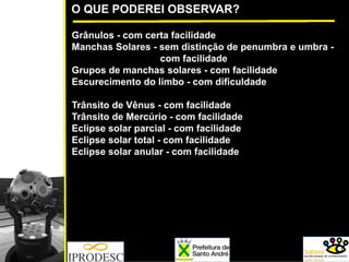 O QUE PODEREI OBSERVAR?
Grânulos - com certa facilidade
Manchas Solares - sem distinção de penumbra e umbra -
com facilidade
Grupos de manchas solares - com facilidade
Escurecimento do limbo - com dificuldade
Trânsito de Vênus - com facilidade
Trânsito de Mercúrio - com facilidade
Eclipse solar parcial - com facilidade
Eclipse solar total - com facilidade
Eclipse solar anular - com facilidade
 