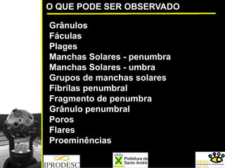 O QUE PODE SER OBSERVADO
Grânulos
Fáculas
Plages
Manchas Solares - penumbra
Manchas Solares - umbra
Grupos de manchas solares
Fibrilas penumbral
Fragmento de penumbra
Grânulo penumbral
Poros
Flares
Proeminências
 