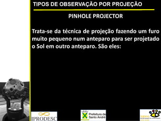 TIPOS DE OBSERVAÇÃO POR PROJEÇÃO
PINHOLE PROJECTOR
Trata‐se da técnica de projeção fazendo um furo
muito pequeno num anteparo para ser projetado
o Sol em outro anteparo. São eles:
 