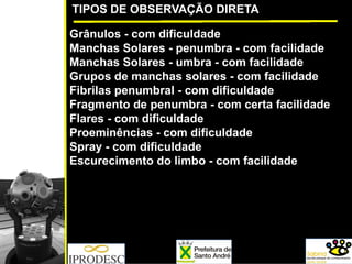 TIPOS DE OBSERVAÇÃO DIRETA
Grânulos - com dificuldade
Manchas Solares - penumbra - com facilidade
Manchas Solares - umbra - com facilidade
Grupos de manchas solares - com facilidade
Fibrilas penumbral - com dificuldade
Fragmento de penumbra - com certa facilidade
Flares - com dificuldade
Proeminências - com dificuldade
Spray - com dificuldade
Escurecimento do limbo - com facilidade
 