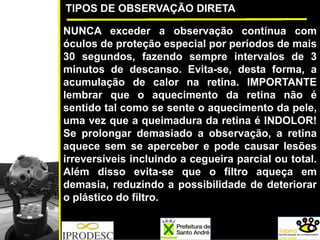 TIPOS DE OBSERVAÇÃO DIRETA
NUNCA exceder a observação contínua com
óculos de proteção especial por períodos de mais
30 segundos, fazendo sempre intervalos de 3
minutos de descanso. Evita-se, desta forma, a
acumulação de calor na retina. IMPORTANTE
lembrar que o aquecimento da retina não é
sentido tal como se sente o aquecimento da pele,
uma vez que a queimadura da retina é INDOLOR!
Se prolongar demasiado a observação, a retina
aquece sem se aperceber e pode causar lesões
irreversíveis incluindo a cegueira parcial ou total.
Além disso evita-se que o filtro aqueça em
demasia, reduzindo a possibilidade de deteriorar
o plástico do filtro.
 