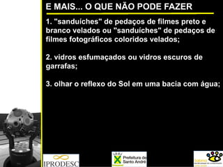 E MAIS... O QUE NÃO PODE FAZER
1. "sanduíches" de pedaços de filmes preto e
branco velados ou "sanduíches" de pedaços de
filmes fotográficos coloridos velados;
2. vidros esfumaçados ou vidros escuros de
garrafas;
3. olhar o reflexo do Sol em uma bacia com água;
 
