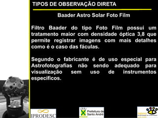 TIPOS DE OBSERVAÇÃO DIRETA
Baader Astro Solar Foto Film
Filtro Baader do tipo Foto Film possui um
tratamento maior com densidade óptica 3,8 que
permite registrar imagens com mais detalhes
como é o caso das fáculas.
Segundo o fabricante é de uso especial para
Astrofotografias não sendo adequado para
visualização sem uso de instrumentos
específicos.
 