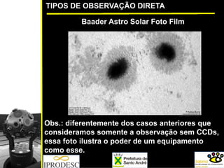 TIPOS DE OBSERVAÇÃO DIRETA
Baader Astro Solar Foto Film
Obs.: diferentemente dos casos anteriores que
consideramos somente a observação sem CCDs,
essa foto ilustra o poder de um equipamento
como esse.
 