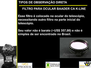 TIPOS DE OBSERVAÇÃO DIRETA
FILTRO PARA OCULAR BAADER CA K-LINE
Esse filtro é colocado na ocular do telescópio,
necessitando outro filtro na parte inicial do
telescópio.
Seu valor não é barato (~US$ 357,00) e não é
simples de ser encontrado no Brasil.
 