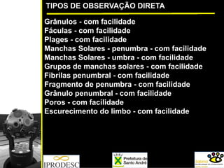 TIPOS DE OBSERVAÇÃO DIRETA
Grânulos - com facilidade
Fáculas - com facilidade
Plages - com facilidade
Manchas Solares - penumbra - com facilidade
Manchas Solares - umbra - com facilidade
Grupos de manchas solares - com facilidade
Fibrilas penumbral - com facilidade
Fragmento de penumbra - com facilidade
Grânulo penumbral - com facilidade
Poros - com facilidade
Escurecimento do limbo - com facilidade
 