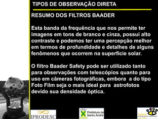 TIPOS DE OBSERVAÇÃO DIRETA
RESUMO DOS FILTROS BAADER
Esta banda da frequência que nos permite ter
imagens em tons de branco e cinza, possui alto
contraste e podemos ter uma percepção melhor
em termos de profundidade e detalhes de alguns
fenômenos que ocorrem na superfície solar.
O filtro Baader Safety pode ser utilizado tanto
para observações com telescópios quanto para
uso em câmeras fotográficas, embora a do tipo
Foto Film seja o mais ideal para astrofotos
devido sua densidade óptica.
 