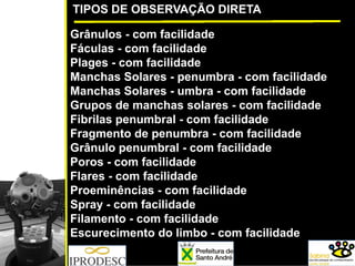 TIPOS DE OBSERVAÇÃO DIRETA
Grânulos - com facilidade
Fáculas - com facilidade
Plages - com facilidade
Manchas Solares - penumbra - com facilidade
Manchas Solares - umbra - com facilidade
Grupos de manchas solares - com facilidade
Fibrilas penumbral - com facilidade
Fragmento de penumbra - com facilidade
Grânulo penumbral - com facilidade
Poros - com facilidade
Flares - com facilidade
Proeminências - com facilidade
Spray - com facilidade
Filamento - com facilidade
Escurecimento do limbo - com facilidade
 