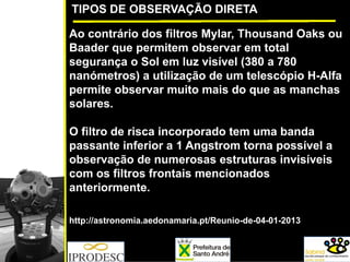 TIPOS DE OBSERVAÇÃO DIRETA
Ao contrário dos filtros Mylar, Thousand Oaks ou
Baader que permitem observar em total
segurança o Sol em luz visível (380 a 780
nanómetros) a utilização de um telescópio H-Alfa
permite observar muito mais do que as manchas
solares.
O filtro de risca incorporado tem uma banda
passante inferior a 1 Angstrom torna possível a
observação de numerosas estruturas invisíveis
com os filtros frontais mencionados
anteriormente.
http://astronomia.aedonamaria.pt/Reunio-de-04-01-2013
 