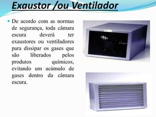 Exaustor /ou Ventilador
 De acordo com as normas
de segurança, toda câmara
escura deverá ter
exaustores ou ventiladores
para dissipar os gases que
são liberados pelos
produtos químicos,
evitando um acúmulo de
gases dentro da câmara
escura.
 