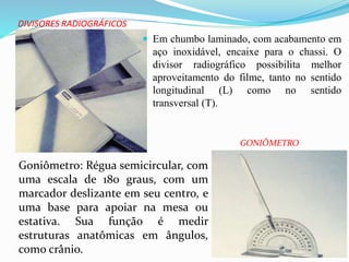 DIVISORES RADIOGRÁFICOS
 Em chumbo laminado, com acabamento em
aço inoxidável, encaixe para o chassi. O
divisor radiográfico possibilita melhor
aproveitamento do filme, tanto no sentido
longitudinal (L) como no sentido
transversal (T).
Goniômetro: Régua semicircular, com
uma escala de 180 graus, com um
marcador deslizante em seu centro, e
uma base para apoiar na mesa ou
estativa. Sua função é medir
estruturas anatômicas em ângulos,
como crânio.
GONIÔMETRO
 
