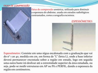 FAIXA DE COMPRESSÃO
Faixa de compressão uretérica, utilizada para diminuir
a espessura do abdome, usada em estudos radiológicos
contrastados, como a urografia excretora.
Espessômetro: Consiste em uma régua escalonada com a graduação que vai
do n° 1 ao 40, medida em cm, em forma de “L” (letra L), onde a base inferior
deverá permanecer encostada sobre a região em estudo, logo em seguida
uma outra haste irá deslizar até a extremidade superior da área estudada, ou
seja, pode-se medir estruturas em AP ou PA e PERFIL, dando a espessura da
região em centímetros.
ESPESSÔMETRO:
 