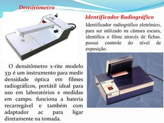 Identificador Radiográfico
Identificador radiográfico eletrônico,
para ser utilizado na câmara escura,
identifica o filme através de fichas.
possui controle do nível de
exposição.
O densitômetro x-rite modelo
331 é um instrumento para medir
densidade óptica em filmes
radiográficos, portátil ideal para
uso em laboratórios e medidas
em campo. funciona a bateria
recarregável e também com
adaptador ac para ligar
diretamente na tomada.
Densitômetro
 