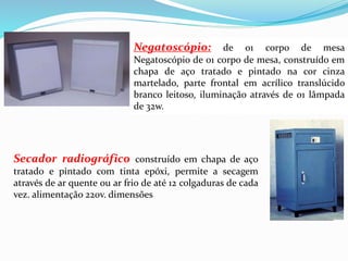 Negatoscópio: de 01 corpo de mesa
Negatoscópio de 01 corpo de mesa, construído em
chapa de aço tratado e pintado na cor cinza
martelado, parte frontal em acrílico translúcido
branco leitoso, iluminação através de 01 lâmpada
de 32w.
Secador radiográfico construído em chapa de aço
tratado e pintado com tinta epóxi, permite a secagem
através de ar quente ou ar frio de até 12 colgaduras de cada
vez. alimentação 220v. dimensões
 