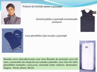 Protetor de tireóide adulto 0,50mmpb
Avental padrão 0,50mmpb normatizado
110x60cm
Luva plumbífera tipo escudo 0,50mmpb
Biombo curvo 1800x800x1mm com visor Biombo de proteção curvo de
1mm, construído em chapa de aço tratado e pintado, com visor de vidro
plumbífero tamanho 7,5x13,0cm, montado sobre rodízios. dimensões:
largura - 80cm; altura: 180cm
 