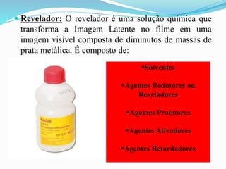  Revelador: O revelador é uma solução química que
transforma a Imagem Latente no filme em uma
imagem visível composta de diminutos de massas de
prata metálica. É composto de:
Solventes
Agentes Redutores ou
Reveladores
Agentes Protetores
Agentes Ativadores
Agentes Retardadores
 