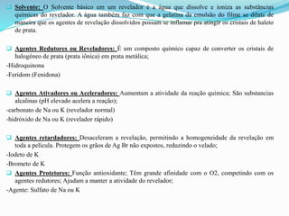  Solvente: O Solvente básico em um revelador é a água que dissolve e ioniza as substâncias
químicas do revelador. A água também faz com que a gelatina da emulsão do filme se dilate de
maneira que os agentes de revelação dissolvidos possam se inflamar pra atingir os cristais de haleto
de prata.
 Agentes Redutores ou Reveladores: É um composto químico capaz de converter os cristais de
halogéneo de prata (prata iônica) em prata metálica;
-Hidroquinona
-Feridom (Fenidona)
 Agentes Ativadores ou Aceleradores: Aumentam a atividade da reação química; São substancias
alcalinas (pH elevado acelera a reação);
-carbonato de Na ou K (revelador normal)
-hidróxido de Na ou K (revelador rápido)
 Agentes retardadores: Desaceleram a revelação, permitindo a homogeneidade da revelação em
toda a película. Protegem os grãos de Ag Br não expostos, reduzindo o velado;
-Iodeto de K
-Brometo de K
 Agentes Protetores: Função antioxidante; Têm grande afinidade com o O2, competindo com os
agentes redutores; Ajudam a manter a atividade do revelador;
-Agente: Sulfato de Na ou K
 