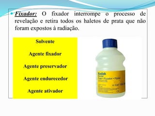  Fixador: O fixador interrompe o processo de
revelação e retira todos os haletos de prata que não
foram expostos à radiação.
Solvente
Agente fixador
Agente preservador
Agente endurecedor
Agente ativador
 