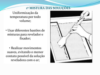 1º MISTURA DAS SOLUÇÕES
Uniformização da
temperatura por todo
volume;
• Usar diferentes bastões de
misturas para revelador e
fixador;
• Realizar movimentos
suaves, evitando o menor
contato possível da solução
reveladora com o ar;
 