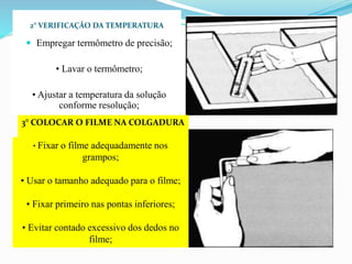 2° VERIFICAÇÃO DA TEMPERATURA
 Empregar termômetro de precisão;
• Lavar o termômetro;
• Ajustar a temperatura da solução
conforme resolução;
3° COLOCAR O FILME NA COLGADURA
• Fixar o filme adequadamente nos
grampos;
• Usar o tamanho adequado para o filme;
• Fixar primeiro nas pontas inferiores;
• Evitar contado excessivo dos dedos no
filme;
 