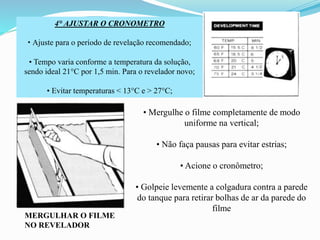 4° AJUSTAR O CRONOMETRO
• Ajuste para o período de revelação recomendado;
• Tempo varia conforme a temperatura da solução,
sendo ideal 21°C por 1,5 min. Para o revelador novo;
• Evitar temperaturas < 13°C e > 27°C;
MERGULHAR O FILME
NO REVELADOR
• Mergulhe o filme completamente de modo
uniforme na vertical;
• Não faça pausas para evitar estrias;
• Acione o cronômetro;
• Golpeie levemente a colgadura contra a parede
do tanque para retirar bolhas de ar da parede do
filme
 