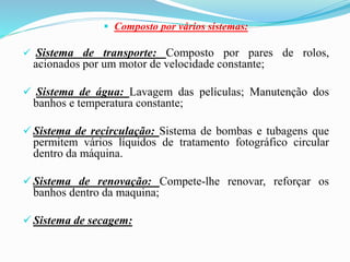  Composto por vários sistemas:
 Sistema de transporte: Composto por pares de rolos,
acionados por um motor de velocidade constante;
 Sistema de água: Lavagem das películas; Manutenção dos
banhos e temperatura constante;
 Sistema de recirculação: Sistema de bombas e tubagens que
permitem vários líquidos de tratamento fotográfico circular
dentro da máquina.
 Sistema de renovação: Compete-lhe renovar, reforçar os
banhos dentro da maquina;
 Sistema de secagem:
 