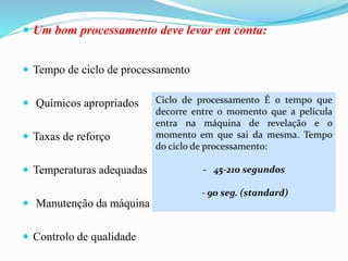  Um bom processamento deve levar em conta:
 Tempo de ciclo de processamento
 Químicos apropriados
 Taxas de reforço
 Temperaturas adequadas
 Manutenção da máquina
 Controlo de qualidade
Ciclo de processamento É o tempo que
decorre entre o momento que a película
entra na máquina de revelação e o
momento em que sai da mesma. Tempo
do ciclo de processamento:
- 45-210 segundos
- 90 seg. (standard)
 