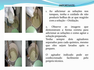 IMPORTANTE:
1. Ao adicionar as soluções nos
tanques, tenha o cuidado de não
produzir bolhas de ar que reagirão
com a solução – Oxidação.
2. Observe as imagens que
demonstram a forma correta para
adicionar as soluções e como agitar a
solução preparada.
Tenha sempre dois agitadores
separados para cada químico, mesmo
que eles sejam lavados após o
preparo.
O agitador indicado pode ser
confeccionado facilmente pelo
próprio técnico.
 