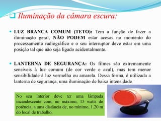  Iluminação da câmara escura:
 LUZ BRANCA COMUM (TETO): Tem a função de fazer a
iluminação geral, NÃO PODEM estar acesas no momento do
processamento radiográfico e o seu interruptor deve estar em uma
posição tal que não seja ligado acidentalmente.
 LANTERNA DE SEGURANÇA: Os filmes são extremamente
sensíveis à luz comum (de cor verde e azul), mas tem menor
sensibilidade à luz vermelha ou amarela. Dessa forma, é utilizada a
lanterna de segurança, uma iluminação de baixa intensidade
No seu interior deve ter uma lâmpada
incandescente com, no máximo, 15 watts de
potência, a uma distância de, no mínimo, 1.20 m
do local de trabalho.
 