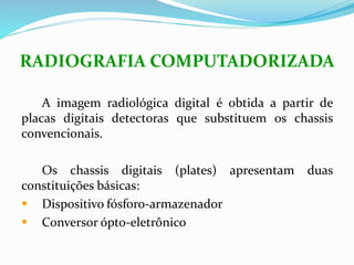 RADIOGRAFIA COMPUTADORIZADA
A imagem radiológica digital é obtida a partir de
placas digitais detectoras que substituem os chassis
convencionais.
Os chassis digitais (plates) apresentam duas
constituições básicas:
 Dispositivo fósforo-armazenador
 Conversor ópto-eletrônico
 